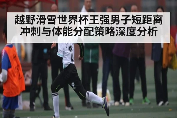越野滑雪世界杯王强男子短距离冲刺与体能分配策略深度分析