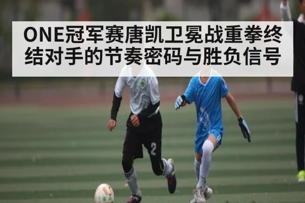 ONE冠军赛唐凯卫冕战重拳终结对手的节奏密码与胜负信号