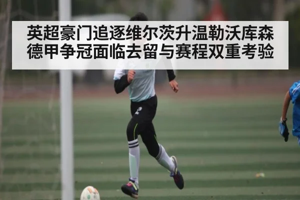 英超豪门追逐维尔茨升温勒沃库森德甲争冠面临去留与赛程双重考验