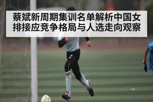 蔡斌新周期集训名单解析中国女排接应竞争格局与人选走向观察