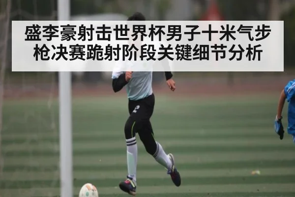 盛李豪射击世界杯男子十米气步枪决赛跪射阶段关键细节分析